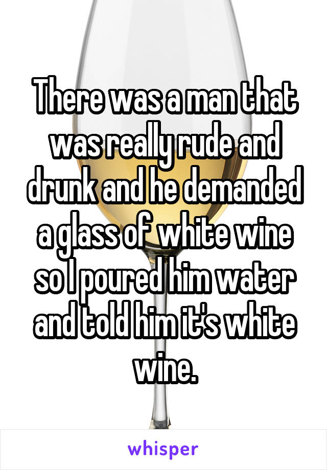 There was a man that was really rude and drunk and he demanded a glass of white wine so I poured him water and told him it's white wine.