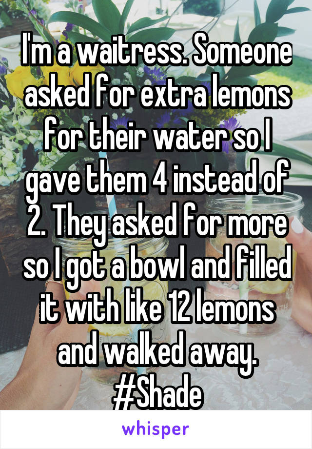 I'm a waitress. Someone asked for extra lemons for their water so I gave them 4 instead of 2. They asked for more so I got a bowl and filled it with like 12 lemons and walked away. #Shade