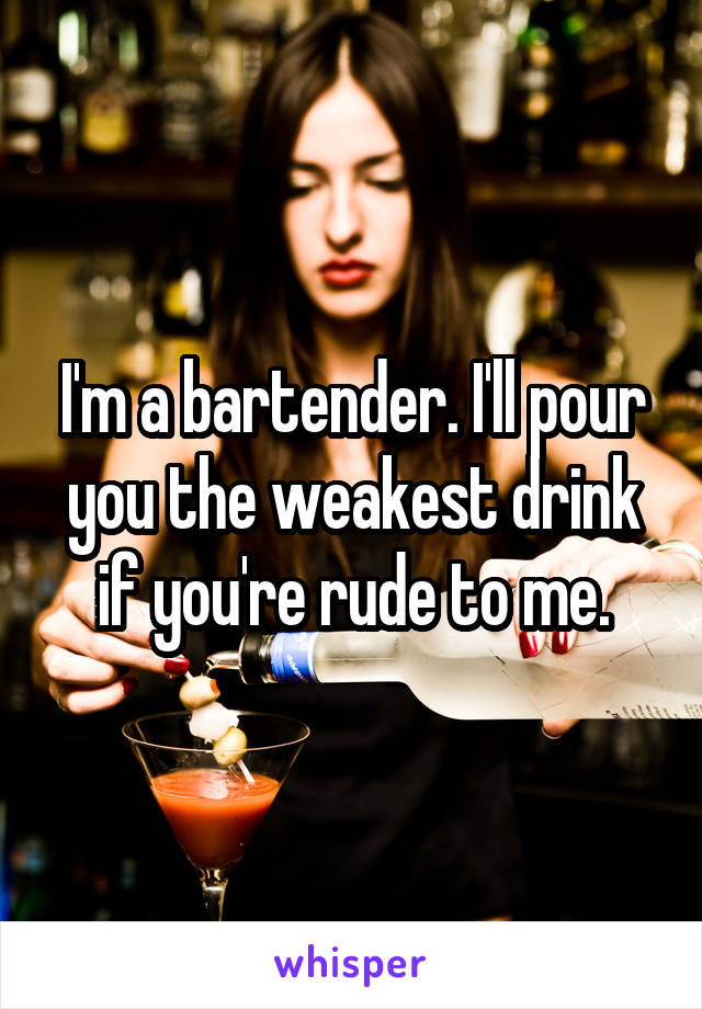 I'm a bartender. I'll pour you the weakest drink if you're rude to me.