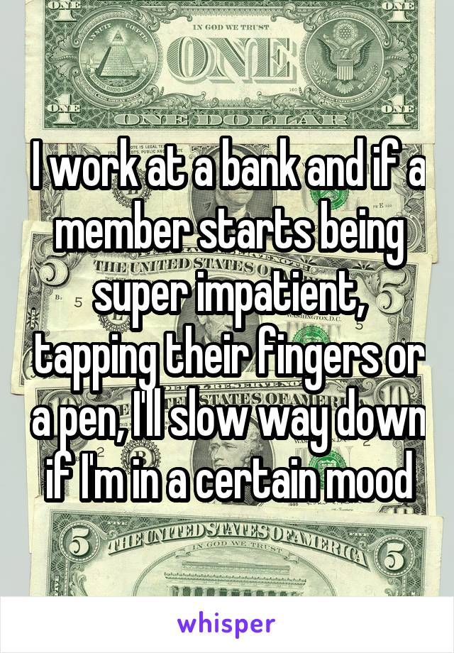 I work at a bank and if a member starts being super impatient, tapping their fingers or a pen, I'll slow way down if I'm in a certain mood