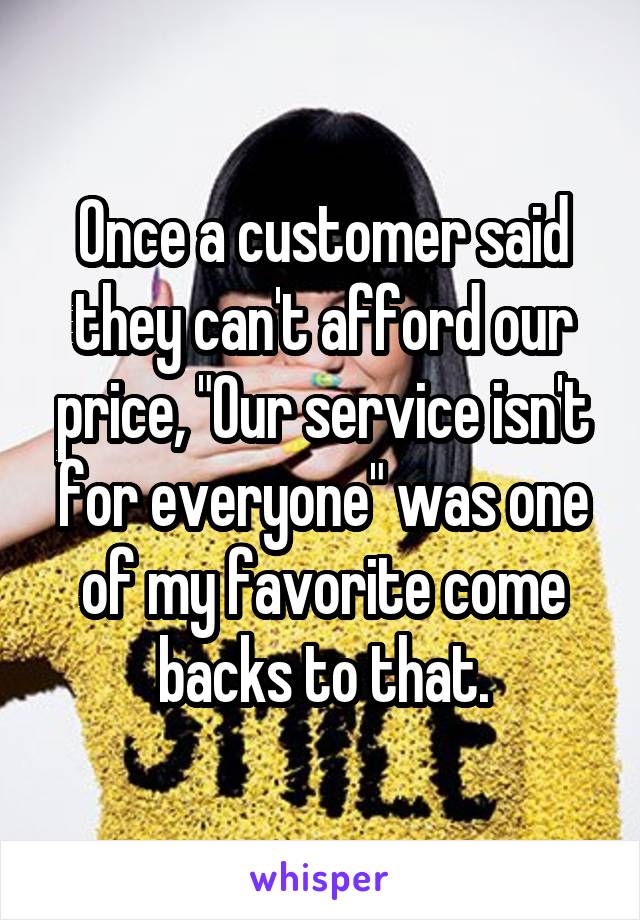 Once a customer said they can't afford our price, "Our service isn't for everyone" was one of my favorite come backs to that.