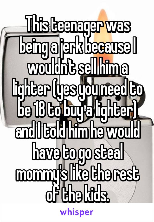 This teenager was being a jerk because I wouldn't sell him a lighter (yes you need to be 18 to buy a lighter) and I told him he would have to go steal mommy's like the rest of the kids.