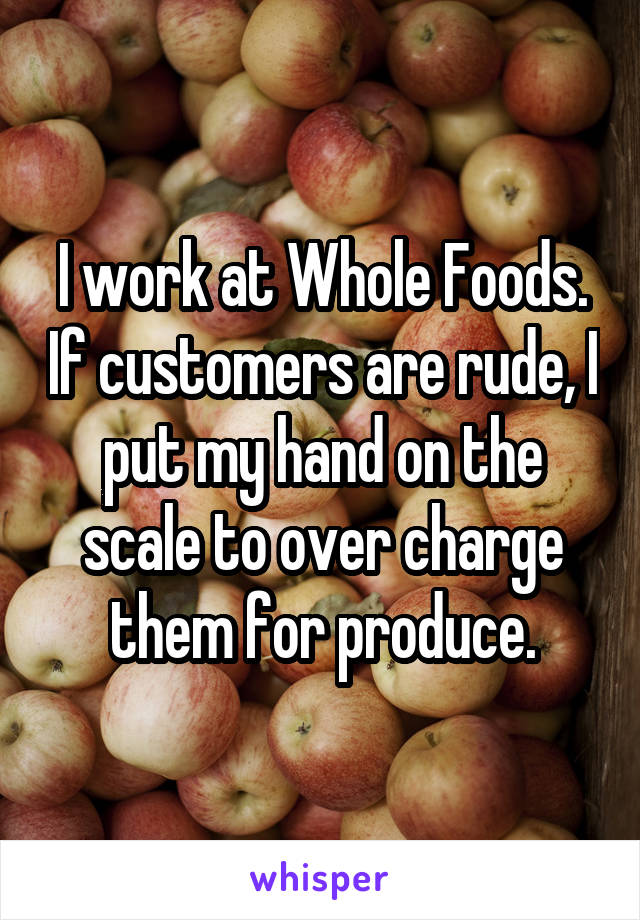 I work at Whole Foods. If customers are rude, I put my hand on the scale to over charge them for produce.