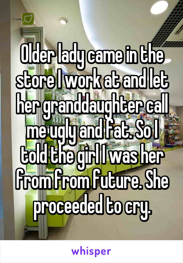 Older lady came in the store I work at and let her granddaughter call me ugly and fat. So I told the girl I was her from from future. She proceeded to cry.