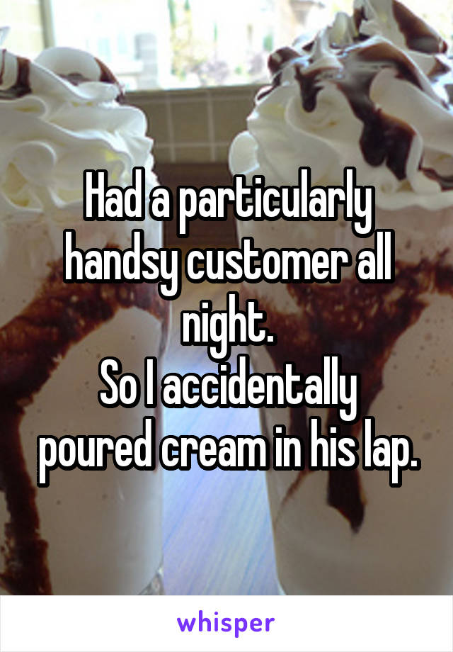 Had a particularly handsy customer all night.
So I accidentally poured cream in his lap.