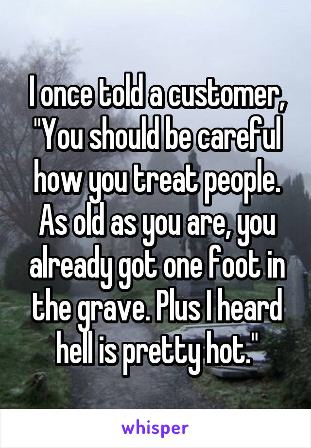 I once told a customer, "You should be careful how you treat people. As old as you are, you already got one foot in the grave. Plus I heard hell is pretty hot."