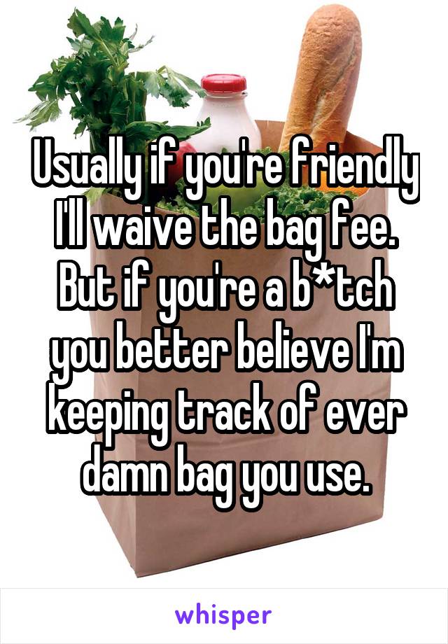 Usually if you're friendly I'll waive the bag fee. But if you're a b*tch you better believe I'm keeping track of ever damn bag you use.