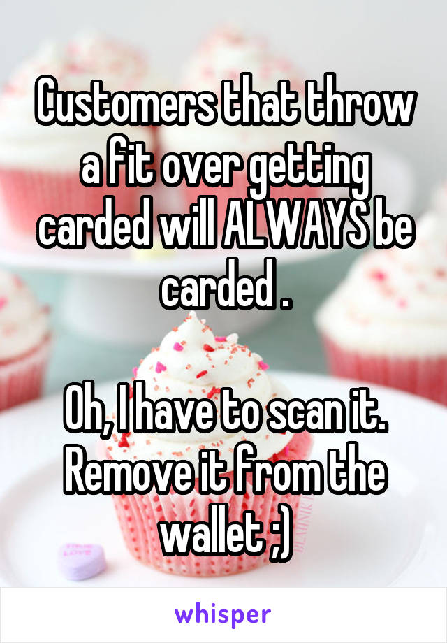 Customers that throw a fit over getting carded will ALWAYS be carded .

Oh, I have to scan it. Remove it from the wallet ;)
