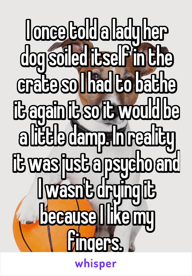 I once told a lady her dog soiled itself in the crate so I had to bathe it again it so it would be a little damp. In reality it was just a psycho and I wasn't drying it because I like my fingers. 