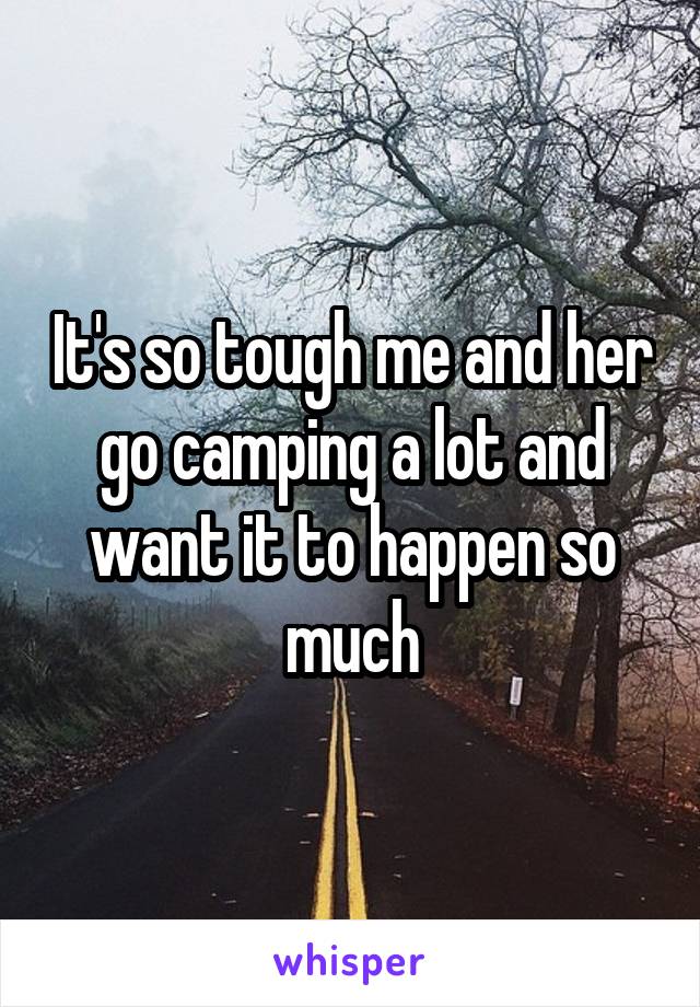 It's so tough me and her go camping a lot and want it to happen so much