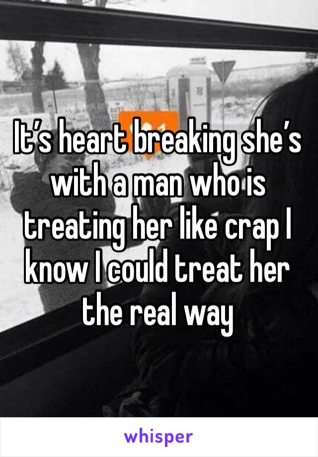 It’s heart breaking she’s with a man who is treating her like crap I know I could treat her the real way 