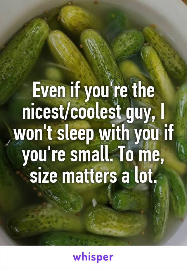 Even if you're the nicest/coolest guy, I won't sleep with you if you're small. To me, size matters a lot.