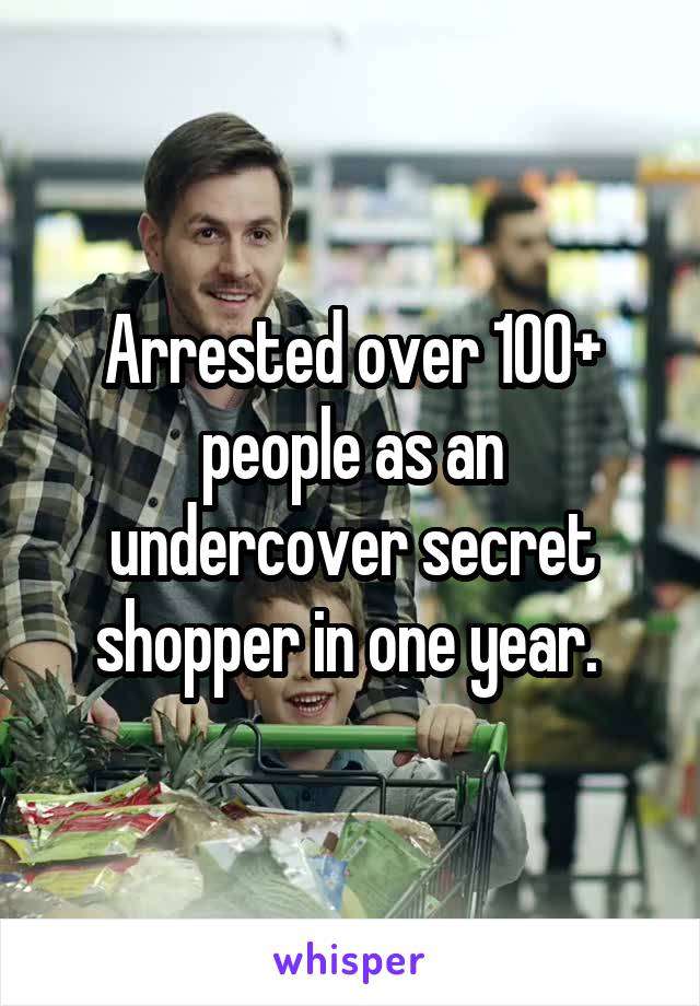 Arrested over 100+ people as an undercover secret shopper in one year. 