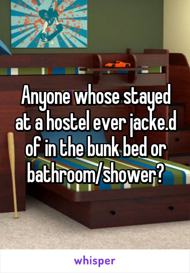 Anyone whose stayed at a hostel ever jacke.d of in the bunk bed or bathroom/shower?