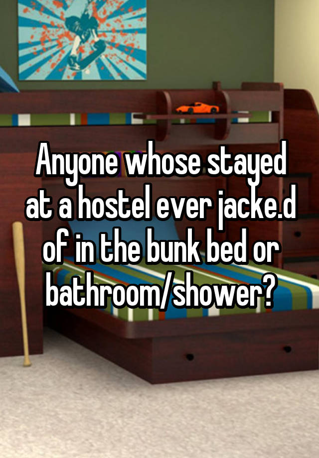 Anyone whose stayed at a hostel ever jacke.d of in the bunk bed or bathroom/shower?