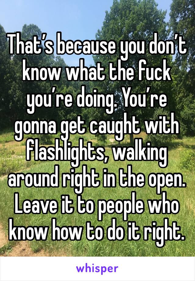 That’s because you don’t know what the fuck you’re doing. You’re gonna get caught with flashlights, walking around right in the open. Leave it to people who know how to do it right. 