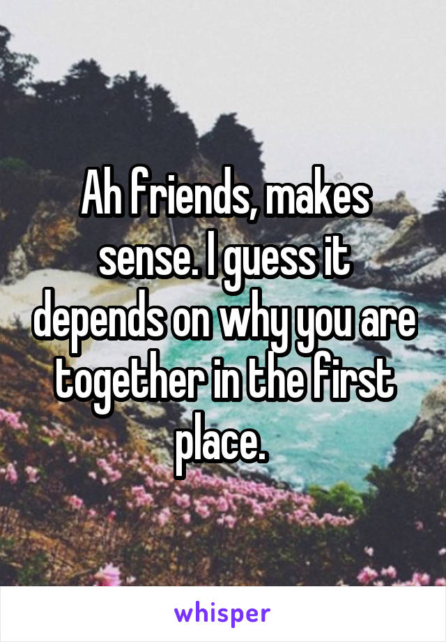 Ah friends, makes sense. I guess it depends on why you are together in the first place. 