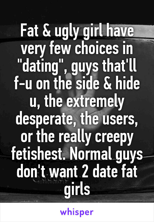 Fat & ugly girl have very few choices in "dating", guys that'll f-u on the side & hide u, the extremely desperate, the users, or the really creepy fetishest. Normal guys don't want 2 date fat girls