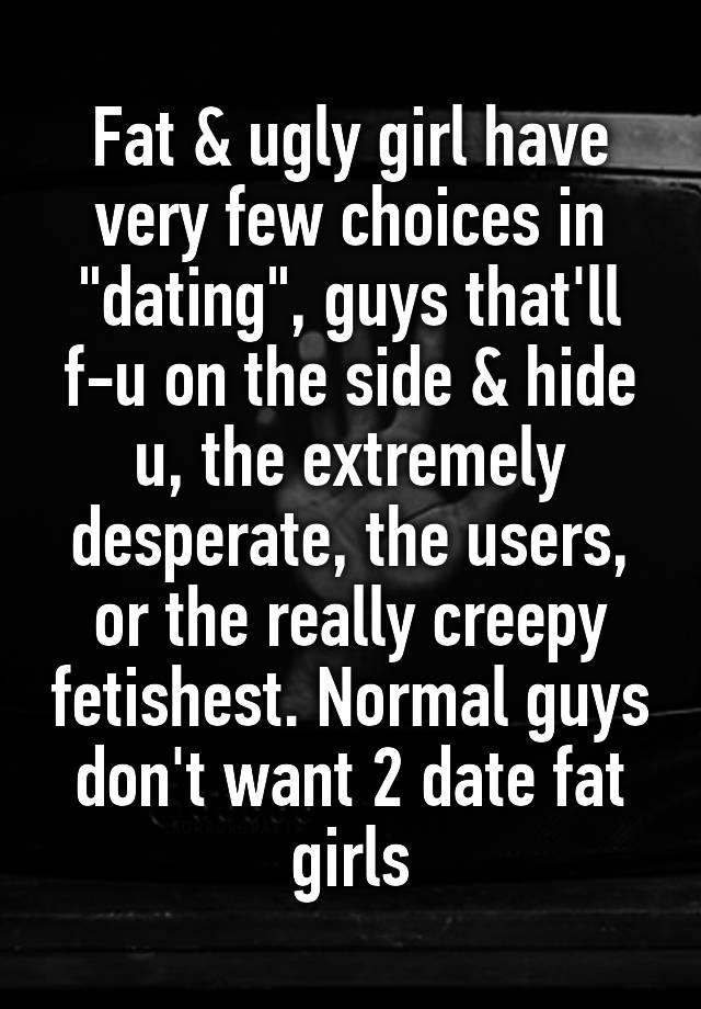 Fat & ugly girl have very few choices in "dating", guys that'll f-u on the side & hide u, the extremely desperate, the users, or the really creepy fetishest. Normal guys don't want 2 date fat girls