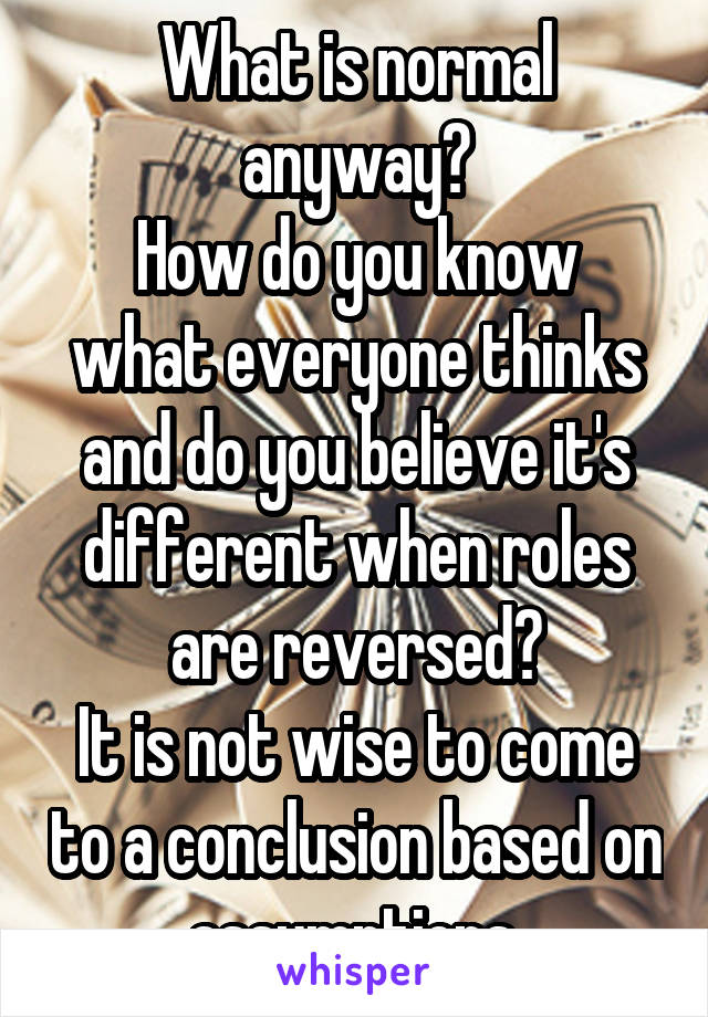 What is normal anyway?
How do you know what everyone thinks and do you believe it's different when roles are reversed?
It is not wise to come to a conclusion based on assumptions.