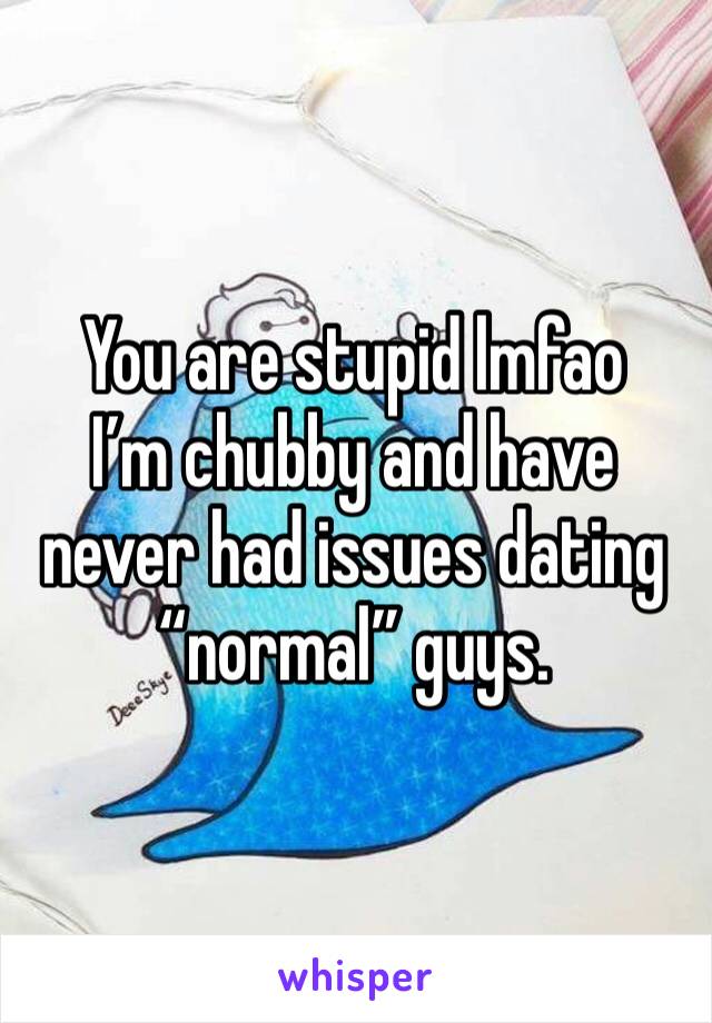 You are stupid lmfao 
I’m chubby and have never had issues dating “normal” guys. 