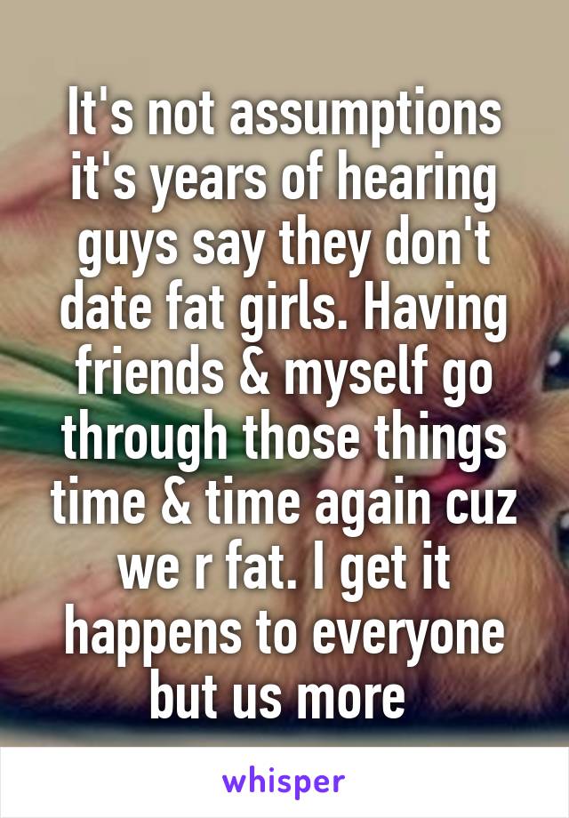 It's not assumptions it's years of hearing guys say they don't date fat girls. Having friends & myself go through those things time & time again cuz we r fat. I get it happens to everyone but us more 