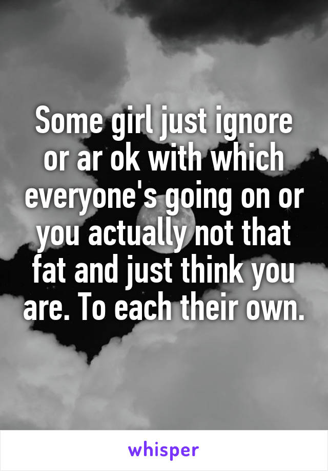 Some girl just ignore or ar ok with which everyone's going on or you actually not that fat and just think you are. To each their own. 