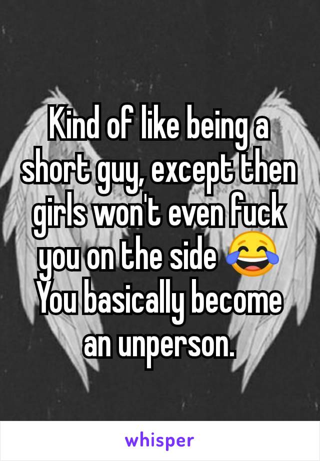 Kind of like being a short guy, except then girls won't even fuck you on the side 😂 You basically become an unperson.