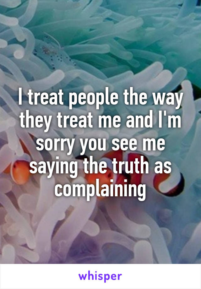 I treat people the way they treat me and I'm sorry you see me saying the truth as complaining