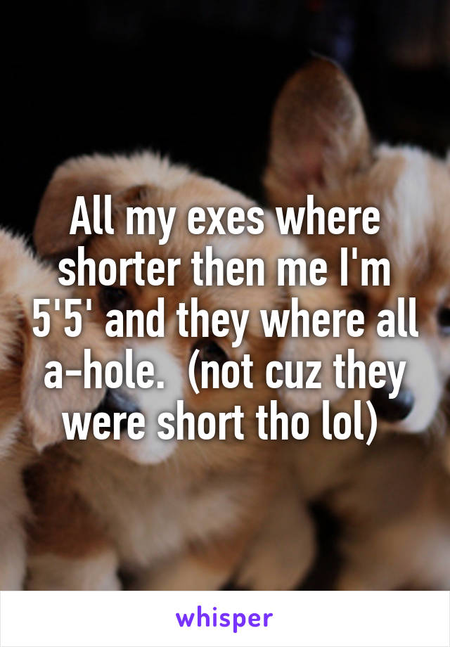 All my exes where shorter then me I'm 5'5' and they where all a-hole.  (not cuz they were short tho lol) 