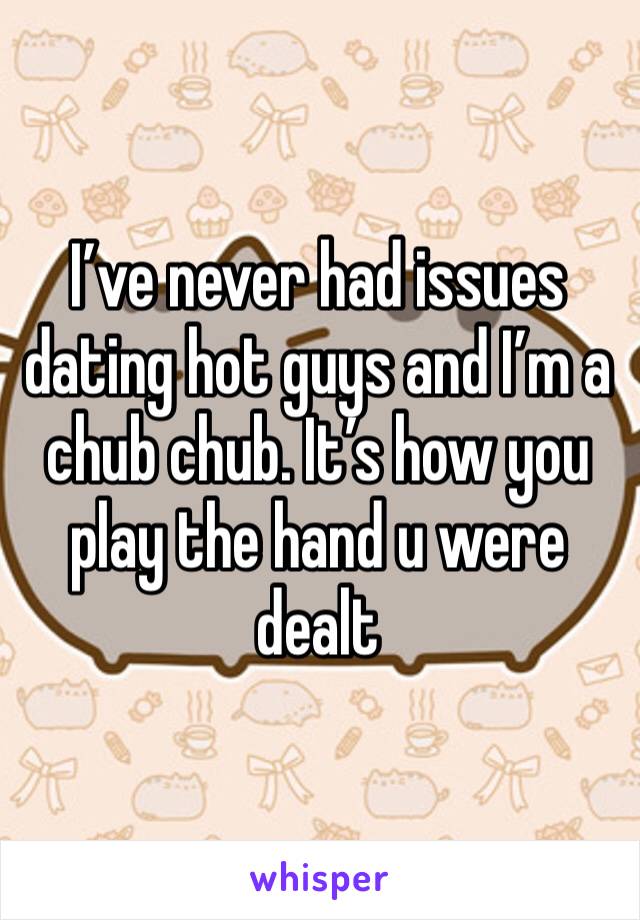 I’ve never had issues dating hot guys and I’m a chub chub. It’s how you play the hand u were dealt