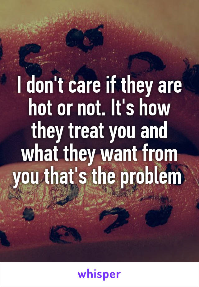 I don't care if they are hot or not. It's how they treat you and what they want from you that's the problem  