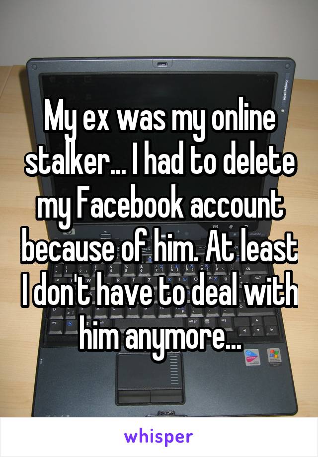 My ex was my online stalker... I had to delete my Facebook account because of him. At least I don't have to deal with him anymore...