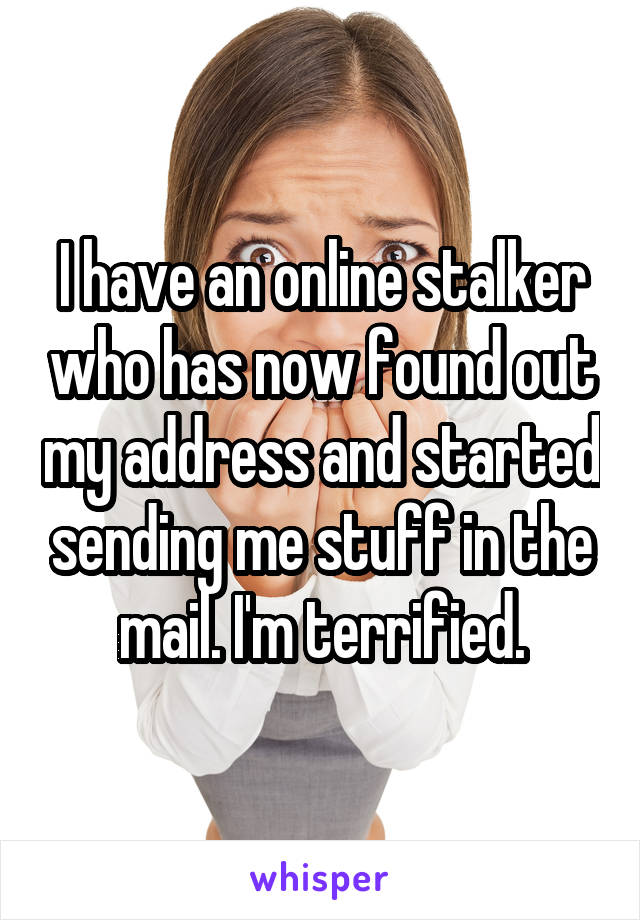 I have an online stalker who has now found out my address and started sending me stuff in the mail. I'm terrified.