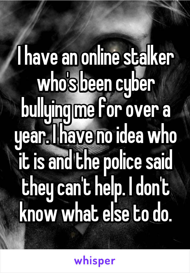 I have an online stalker who's been cyber bullying me for over a year. I have no idea who it is and the police said they can't help. I don't know what else to do.