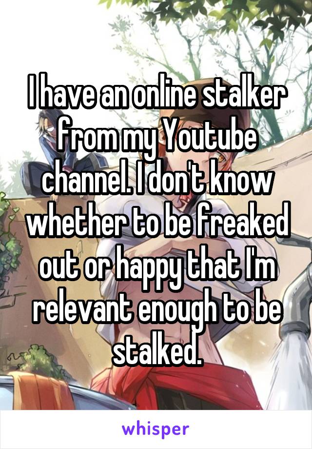 I have an online stalker from my Youtube channel. I don't know whether to be freaked out or happy that I'm relevant enough to be stalked.