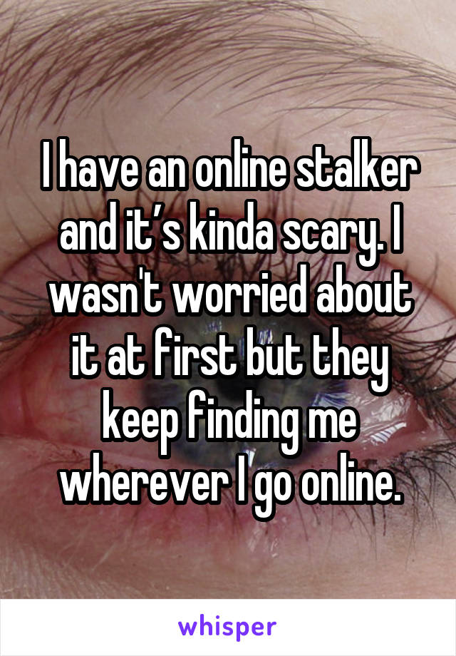 I have an online stalker and it’s kinda scary. I wasn't worried about it at first but they keep finding me wherever I go online.