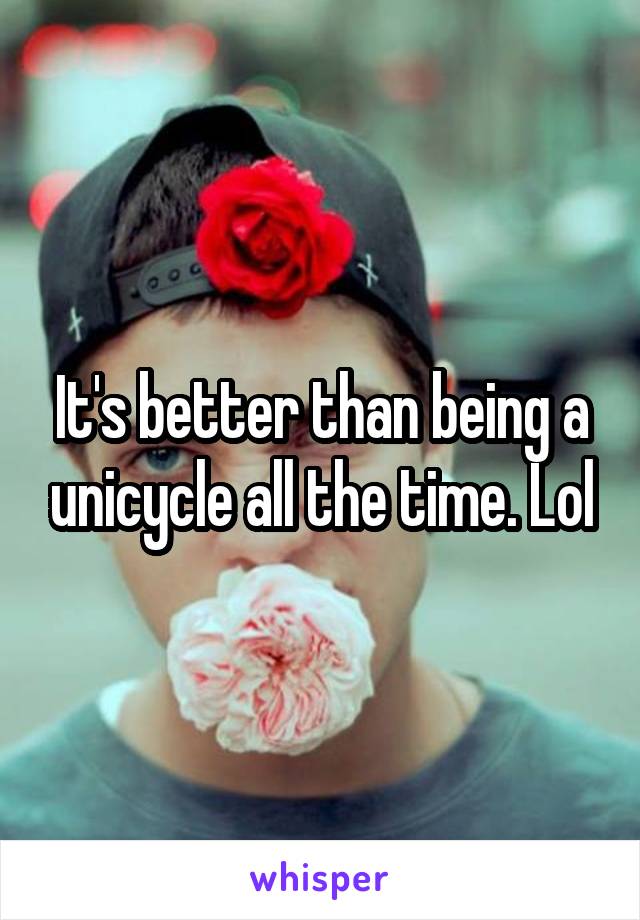 It's better than being a unicycle all the time. Lol