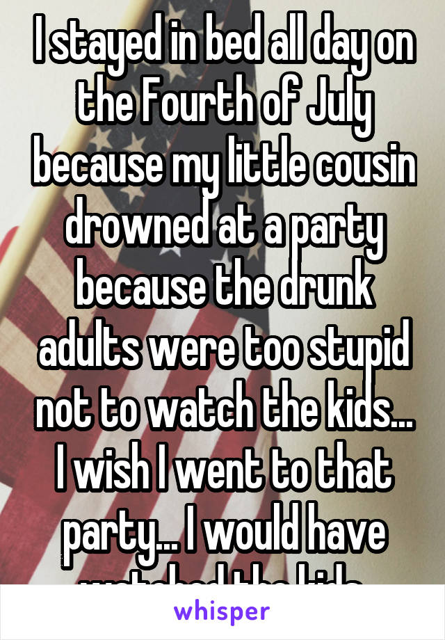  I stayed in bed all day on the Fourth of July because my little cousin drowned at a party because the drunk adults were too stupid not to watch the kids... I wish I went to that party... I would have watched the kids.