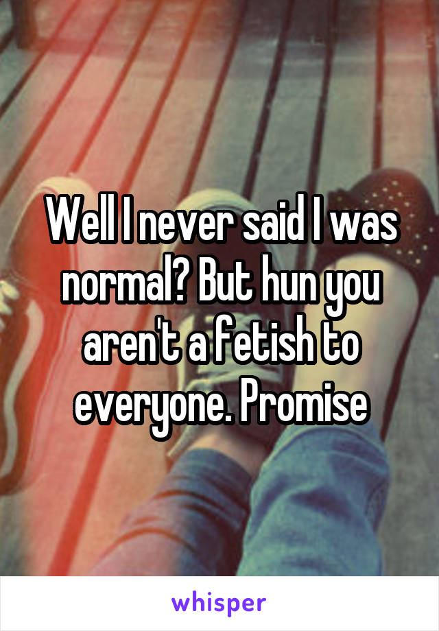 Well I never said I was normal? But hun you aren't a fetish to everyone. Promise