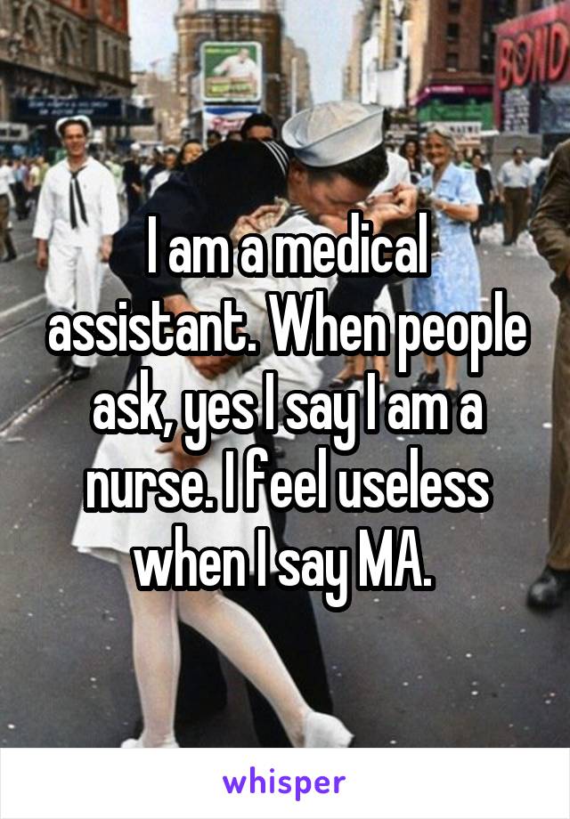 I am a medical assistant. When people ask, yes I say I am a nurse. I feel useless when I say MA. 
