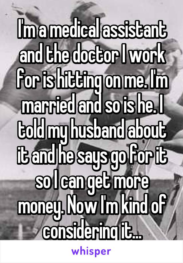 I'm a medical assistant and the doctor I work for is hitting on me. I'm married and so is he. I told my husband about it and he says go for it so I can get more money. Now I'm kind of considering it...
