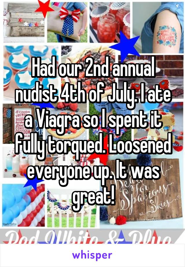 Had our 2nd annual nudist 4th of July. I ate a Viagra so I spent it fully torqued. Loosened everyone up. It was great!