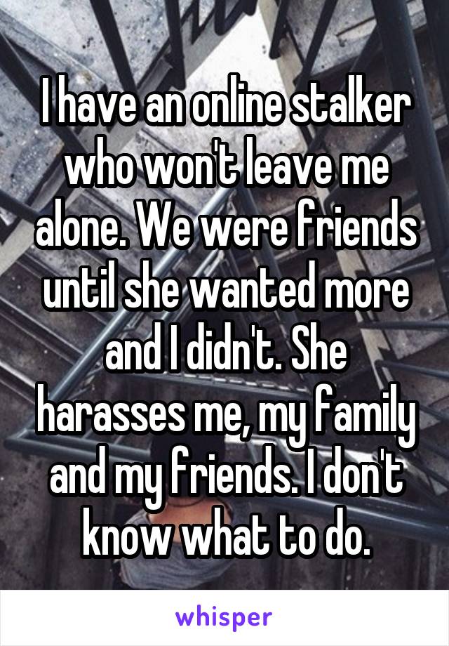 I have an online stalker who won't leave me alone. We were friends until she wanted more and I didn't. She harasses me, my family and my friends. I don't know what to do.