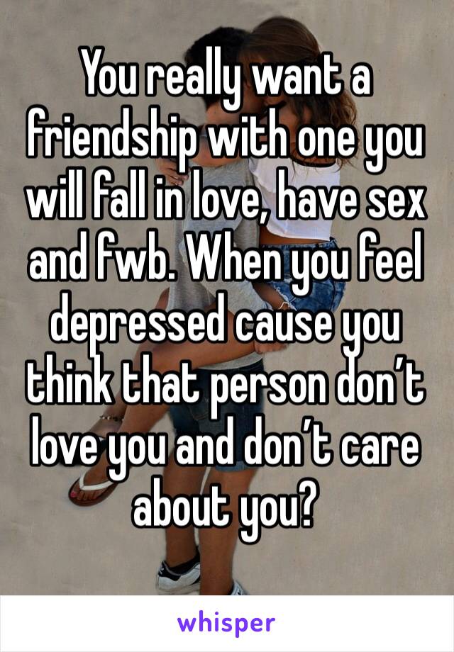 You really want a friendship with one you will fall in love, have sex and fwb. When you feel depressed cause you think that person don’t love you and don’t care about you?