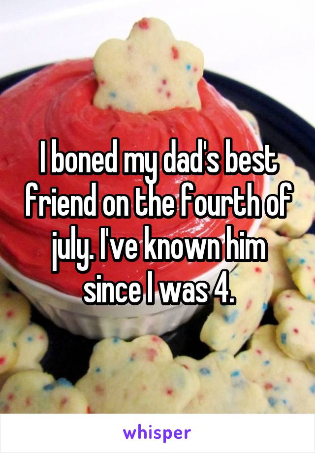 I boned my dad's best friend on the fourth of july. I've known him since I was 4.