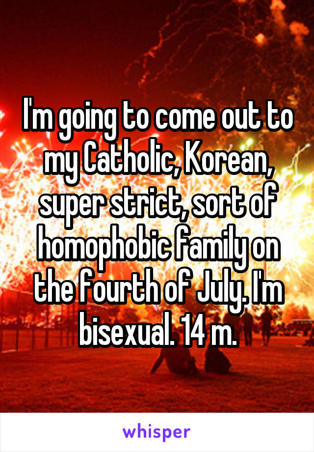 I'm going to come out to my Catholic, Korean, super strict, sort of homophobic family on the fourth of July. I'm bisexual. 14 m.