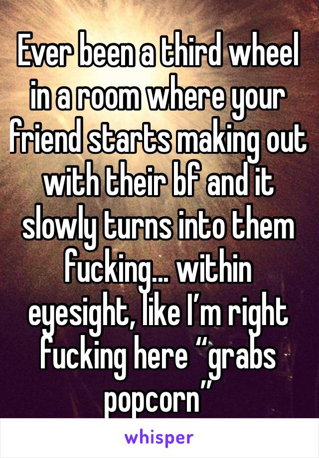 Ever been a third wheel in a room where your friend starts making out with their bf and it slowly turns into them fucking... within eyesight, like I’m right fucking here “grabs popcorn”