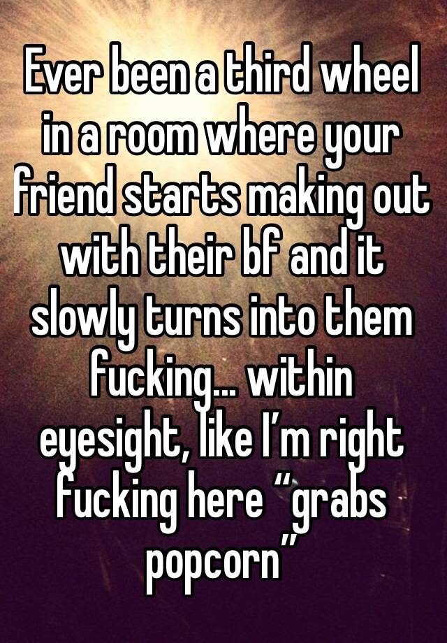 Ever been a third wheel in a room where your friend starts making out with their bf and it slowly turns into them fucking... within eyesight, like I’m right fucking here “grabs popcorn”