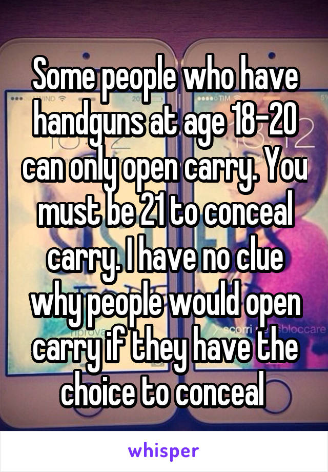 Some people who have handguns at age 18-20 can only open carry. You must be 21 to conceal carry. I have no clue why people would open carry if they have the choice to conceal 